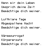 Nenn mir dein Leben/ Umsprich deine Zeit/ Bem&auml;chtige dich meiner.// Luftklare Tage/ Abgespaltene Nacht/ Bem&auml;chtige dich meiner.// W&auml;rmesurrogat/ K&ouml;rperersatz/ Bem&auml;chtige dich meiner.