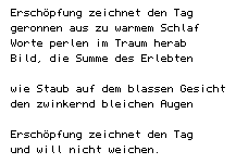 Ersch&ouml;pfung zeichnet den Tag/	geronnen aus zu warmem Schlaf/	Worte perlen im Traum herab/	Bild, die Summe des Erlebten//	wie Staub auf dem blassen Gesicht/	den zwinkernd bleichen Augen// 	Ersch&ouml;pfung zeichnet den Tag/	und will nicht weichen.