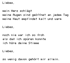 Liebes/mein Herz schl&auml;gt/meine Augen sind ge&ouml;ffnet an jedem Tag/meine Haut empfindet kalt und warm/Liebes/noch nie war ich so froh/als da&szlig; ich sp&uuml;ren konnte/ich h&ouml;re deine Stimme/Liebes/so wenig davon geh&ouml;rt mir allein.