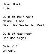 Dein Blick/ tr&auml;gt.// Du bist mein Wort/ Meine Stimme./ Bist die Seele der Zeit.// Du bist das Meer/ Und das Segel.// Dein Ku&szlig;/ erregt.